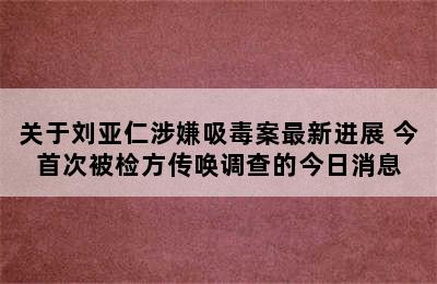 关于刘亚仁涉嫌吸毒案最新进展 今首次被检方传唤调查的今日消息